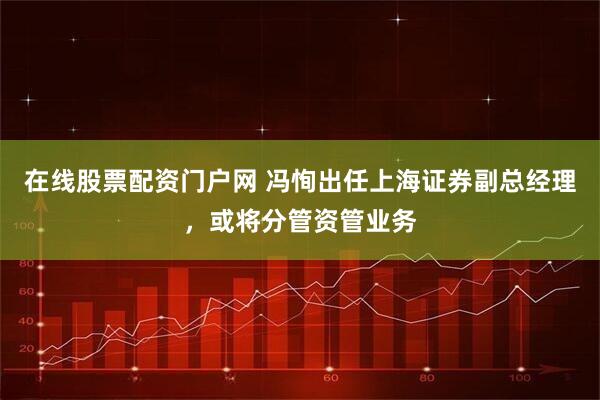 在线股票配资门户网 冯恂出任上海证券副总经理，或将分管资管业务