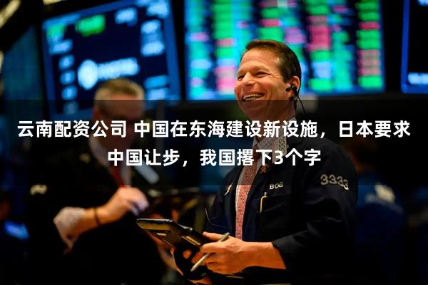 云南配资公司 中国在东海建设新设施，日本要求中国让步，我国撂下3个字