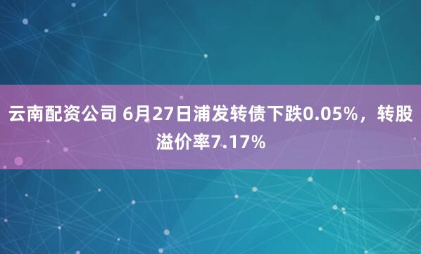 云南配资公司 6月27日浦发转债下跌0.05%，转股溢价率7.17%
