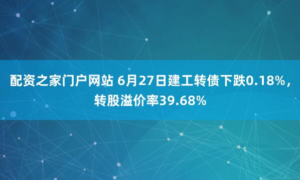 配资之家门户网站 6月27日建工转债下跌0.18%，转股溢价率39.68%