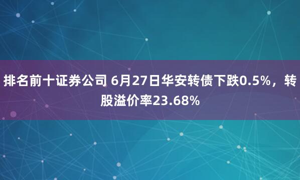 排名前十证券公司 6月27日华安转债下跌0.5%，转股溢价率23.68%