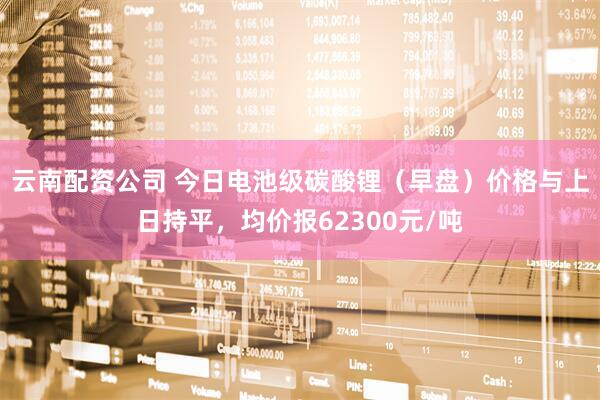 云南配资公司 今日电池级碳酸锂（早盘）价格与上日持平，均价报62300元/吨