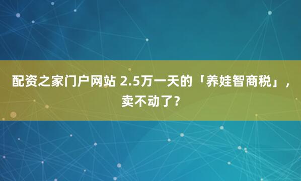 配资之家门户网站 2.5万一天的「养娃智商税」，卖不动了？