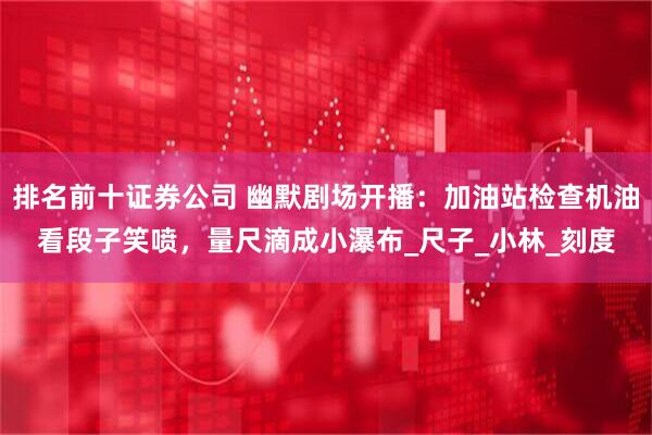 排名前十证券公司 幽默剧场开播：加油站检查机油看段子笑喷，量尺滴成小瀑布_尺子_小林_刻度