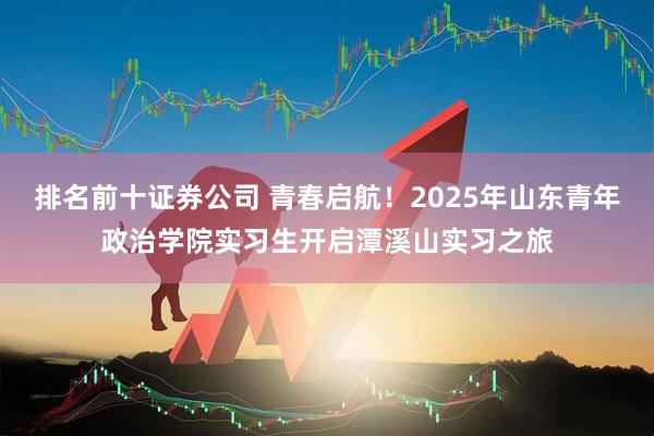 排名前十证券公司 青春启航！2025年山东青年政治学院实习生开启潭溪山实习之旅