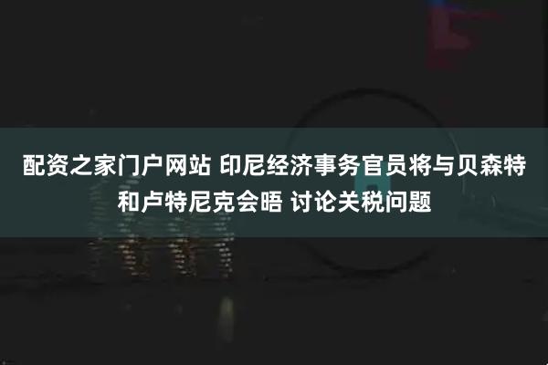 配资之家门户网站 印尼经济事务官员将与贝森特和卢特尼克会晤 讨论关税问题