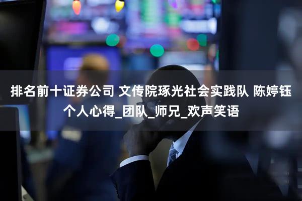排名前十证券公司 文传院琢光社会实践队 陈婷钰个人心得_团队_师兄_欢声笑语