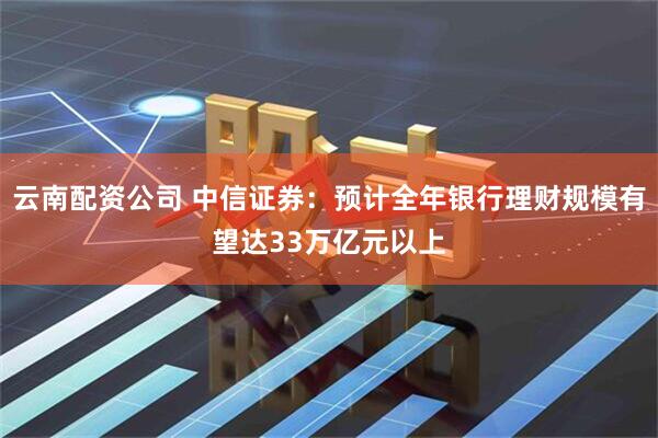 云南配资公司 中信证券：预计全年银行理财规模有望达33万亿元以上
