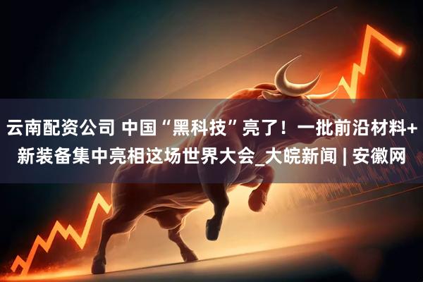 云南配资公司 中国“黑科技”亮了！一批前沿材料+新装备集中亮相这场世界大会_大皖新闻 | 安徽网