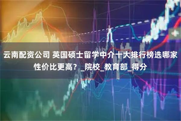 云南配资公司 英国硕士留学中介十大排行榜选哪家性价比更高？_院校_教育部_得分