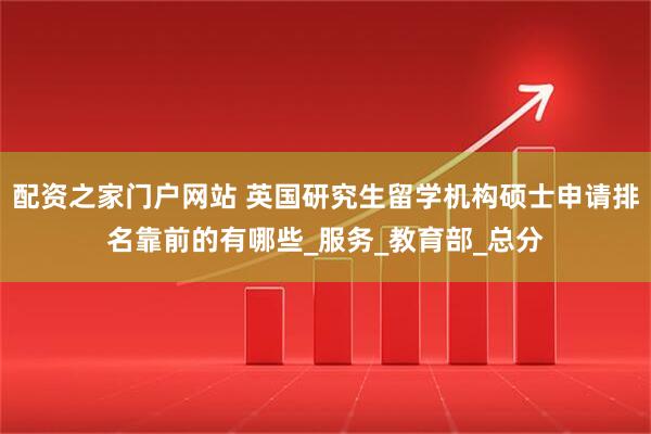 配资之家门户网站 英国研究生留学机构硕士申请排名靠前的有哪些_服务_教育部_总分