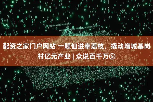 配资之家门户网站 一颗仙进奉荔枝，撬动增城基岗村亿元产业 | 众说百千万⑤