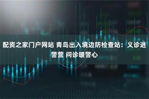 配资之家门户网站 青岛出入境边防检查站：义诊进警营 问诊暖警心