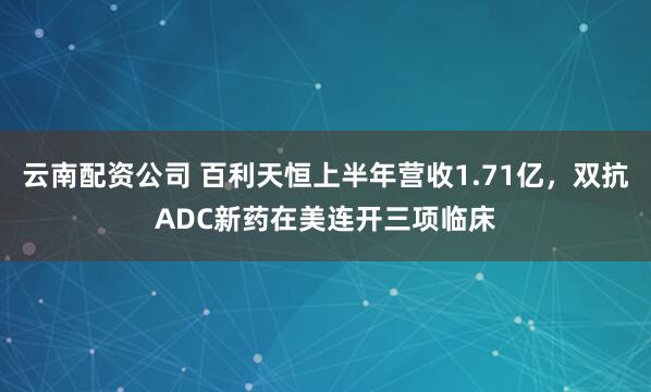 云南配资公司 百利天恒上半年营收1.71亿，双抗ADC新药在美连开三项临床
