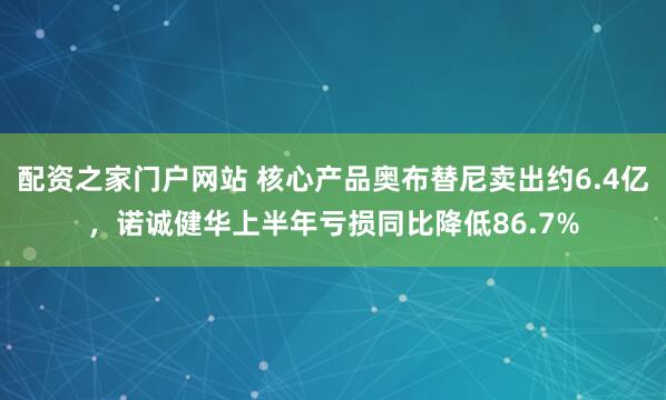 配资之家门户网站 核心产品奥布替尼卖出约6.4亿，诺诚健华上半年亏损同比降低86.7%