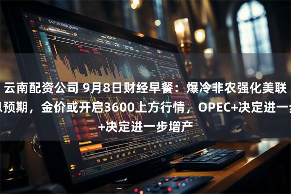 云南配资公司 9月8日财经早餐：爆冷非农强化美联储降息预期，金价或开启3600上方行情，OPEC+决定进一步增产
