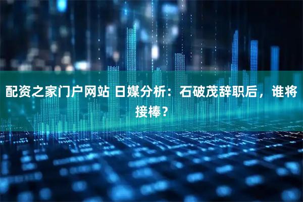 配资之家门户网站 日媒分析：石破茂辞职后，谁将接棒？