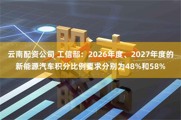 云南配资公司 工信部：2026年度、2027年度的新能源汽车积分比例要求分别为48%和58%
