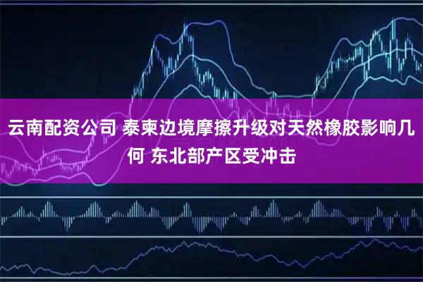 云南配资公司 泰柬边境摩擦升级对天然橡胶影响几何 东北部产区受冲击