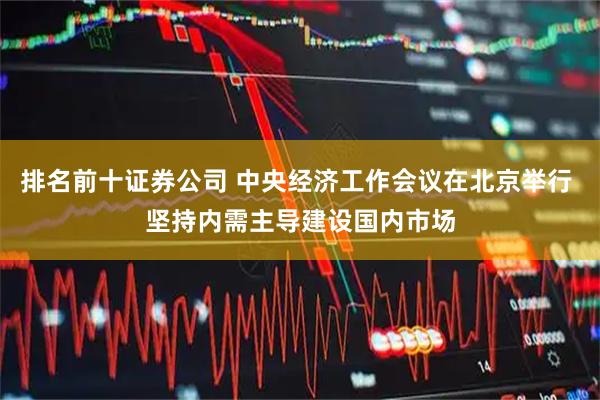 排名前十证券公司 中央经济工作会议在北京举行 坚持内需主导建设国内市场