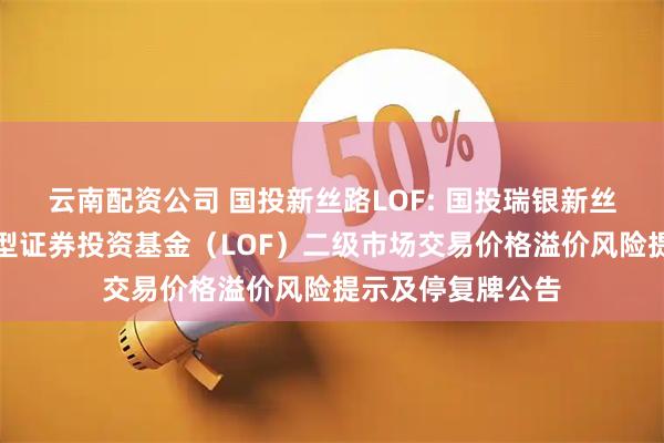 云南配资公司 国投新丝路LOF: 国投瑞银新丝路灵活配置混合型证券投资基金（LOF）二级市场交易价格溢价风险提示及停复牌公告